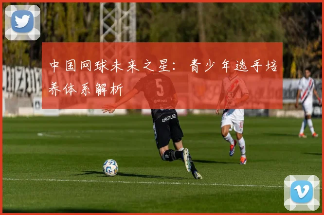 中国网球未来之星：青少年选手培养体系解析