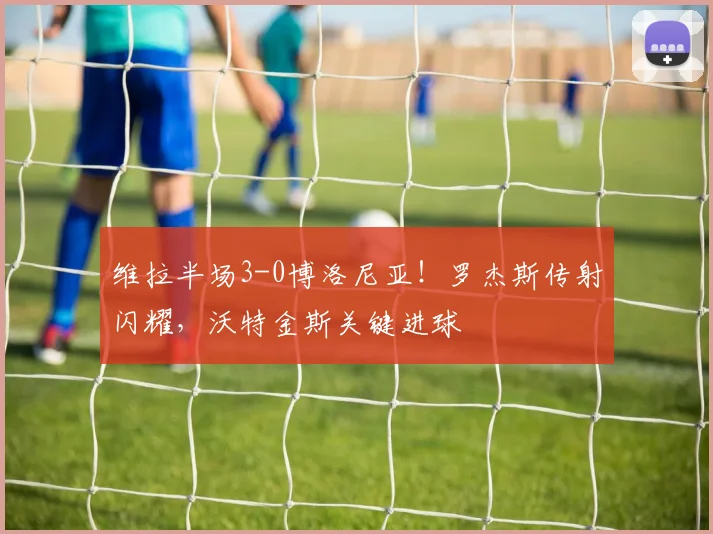 维拉半场3-0博洛尼亚！罗杰斯传射闪耀，沃特金斯关键进球