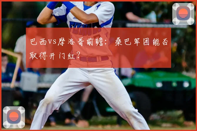 巴西vs摩洛哥前瞻:桑巴军团能否取得开门红?