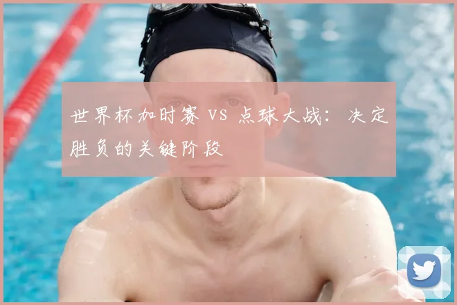 世界杯加时赛 vs 点球大战:决定胜负的关键阶段