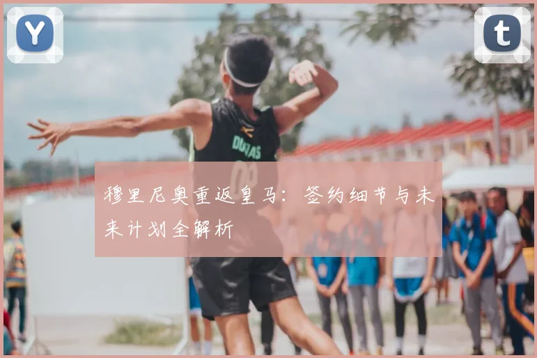 穆里尼奥重返皇马：签约细节与未来计划全解析