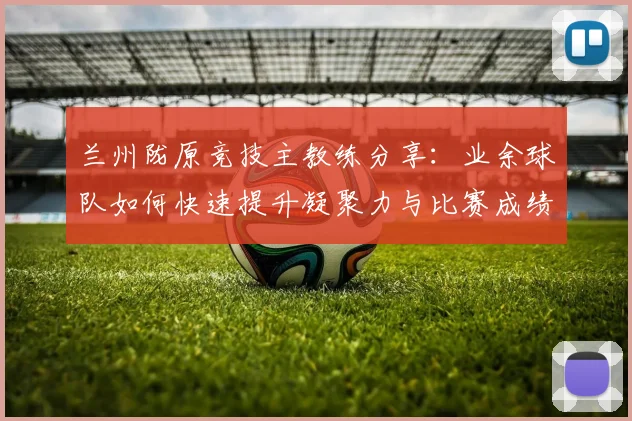 兰州陇原竞技主教练分享：业余球队如何快速提升凝聚力与比赛成绩