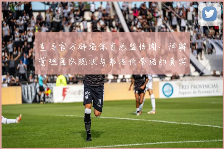 皇马官方辟谣体育总监传闻,详解管理团队现状与弗洛伦蒂诺的真实态度