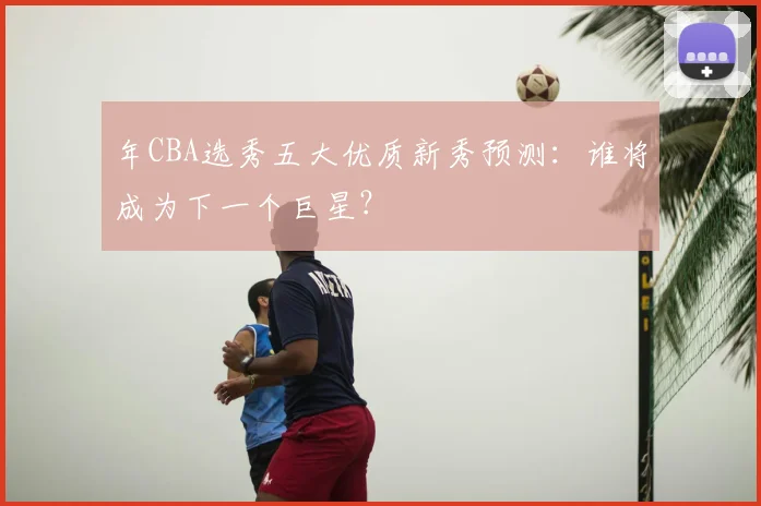 年CBA选秀五大优质新秀预测：谁将成为下一个巨星？