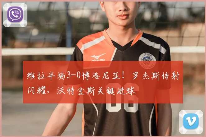 维拉半场3-0博洛尼亚！罗杰斯传射闪耀，沃特金斯关键进球