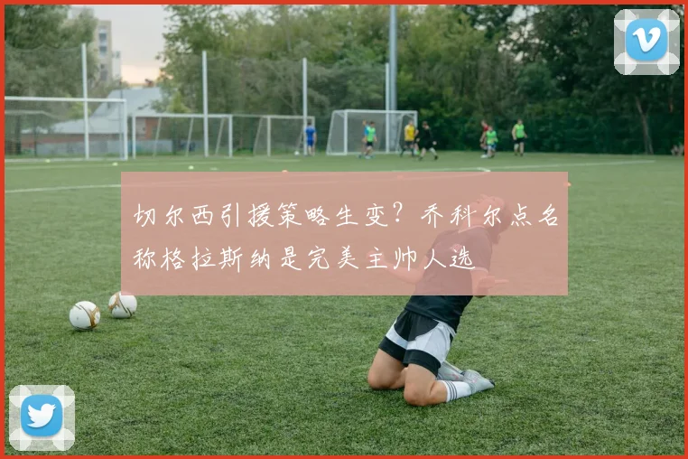 切尔西引援策略生变?乔科尔点名称格拉斯纳是完美主帅人选