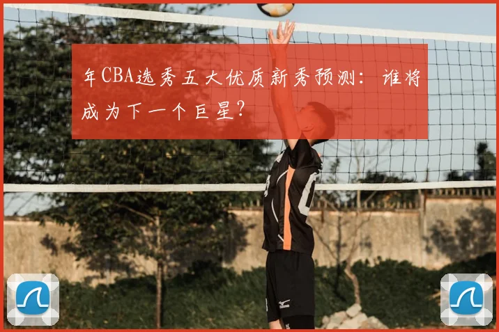 年CBA选秀五大优质新秀预测：谁将成为下一个巨星？